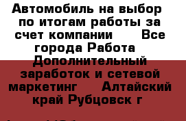 Автомобиль на выбор -по итогам работы за счет компании!!! - Все города Работа » Дополнительный заработок и сетевой маркетинг   . Алтайский край,Рубцовск г.